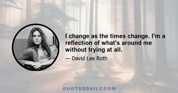 I change as the times change. I'm a reflection of what's around me without trying at all.