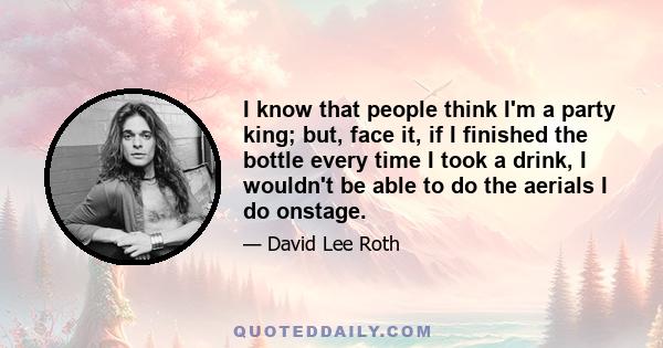 I know that people think I'm a party king; but, face it, if I finished the bottle every time I took a drink, I wouldn't be able to do the aerials I do onstage.