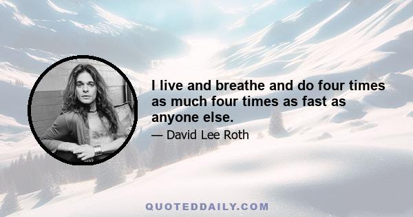 I live and breathe and do four times as much four times as fast as anyone else.