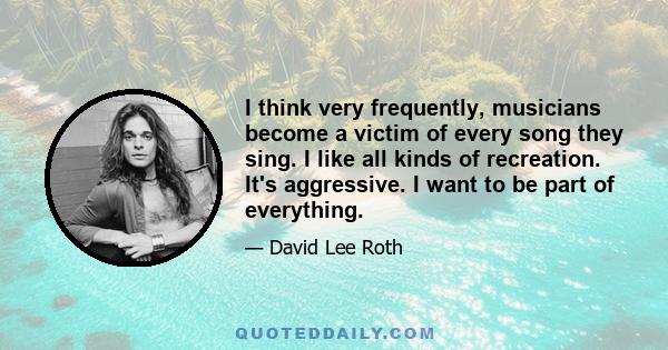 I think very frequently, musicians become a victim of every song they sing. I like all kinds of recreation. It's aggressive. I want to be part of everything.