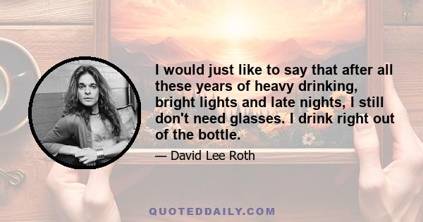 I would just like to say that after all these years of heavy drinking, bright lights and late nights, I still don't need glasses. I drink right out of the bottle.