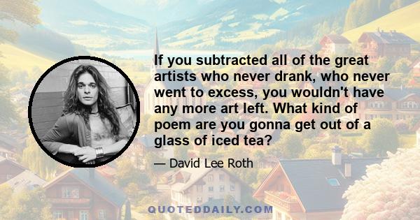 If you subtracted all of the great artists who never drank, who never went to excess, you wouldn't have any more art left. What kind of poem are you gonna get out of a glass of iced tea?