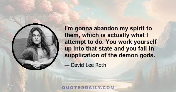 I'm gonna abandon my spirit to them, which is actually what I attempt to do. You work yourself up into that state and you fall in supplication of the demon gods.