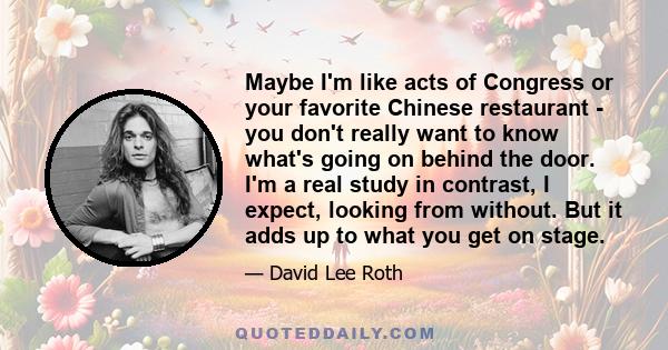 Maybe I'm like acts of Congress or your favorite Chinese restaurant - you don't really want to know what's going on behind the door. I'm a real study in contrast, I expect, looking from without. But it adds up to what