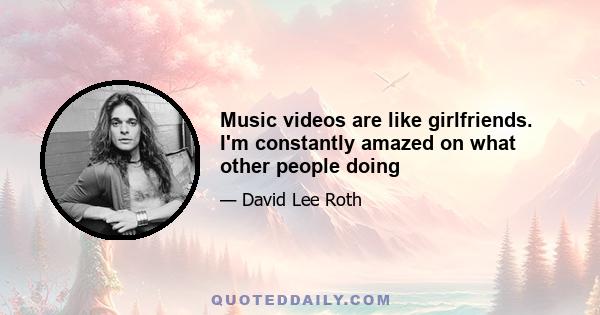 Music videos are like girlfriends. I'm constantly amazed on what other people doing