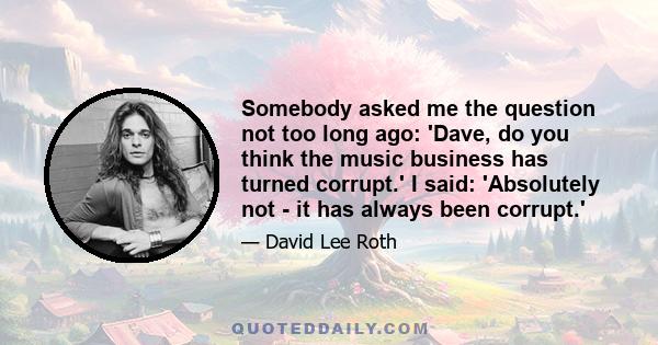 Somebody asked me the question not too long ago: 'Dave, do you think the music business has turned corrupt.' I said: 'Absolutely not - it has always been corrupt.'