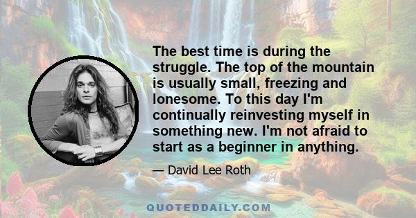 The best time is during the struggle. The top of the mountain is usually small, freezing and lonesome. To this day I'm continually reinvesting myself in something new. I'm not afraid to start as a beginner in anything.