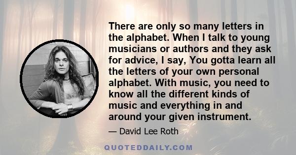 There are only so many letters in the alphabet. When I talk to young musicians or authors and they ask for advice, I say, You gotta learn all the letters of your own personal alphabet. With music, you need to know all