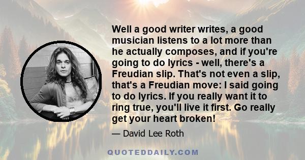 Well a good writer writes, a good musician listens to a lot more than he actually composes, and if you're going to do lyrics - well, there's a Freudian slip. That's not even a slip, that's a Freudian move: I said going