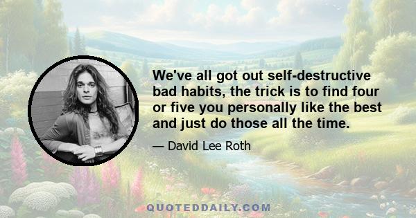 We've all got out self-destructive bad habits, the trick is to find four or five you personally like the best and just do those all the time.