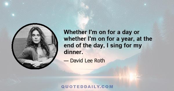 Whether I'm on for a day or whether I'm on for a year, at the end of the day, I sing for my dinner.