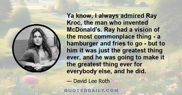 Ya know, I always admired Ray Kroc, the man who invented McDonald's. Ray had a vision of the most commonplace thing - a hamburger and fries to go - but to him it was just the greatest thing ever, and he was going to