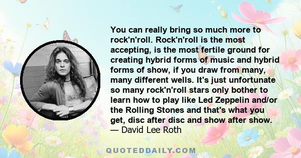 You can really bring so much more to rock'n'roll. Rock'n'roll is the most accepting, is the most fertile ground for creating hybrid forms of music and hybrid forms of show, if you draw from many, many different wells.