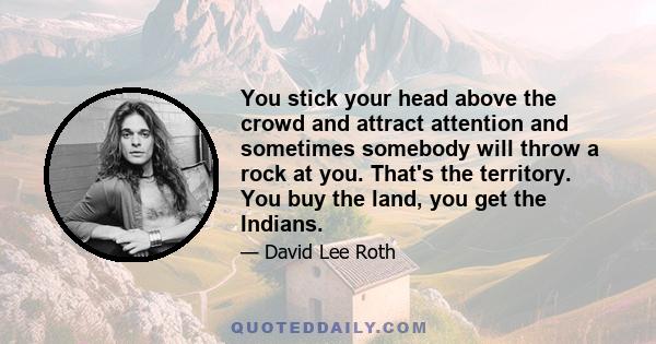 You stick your head above the crowd and attract attention and sometimes somebody will throw a rock at you. That's the territory. You buy the land, you get the Indians.