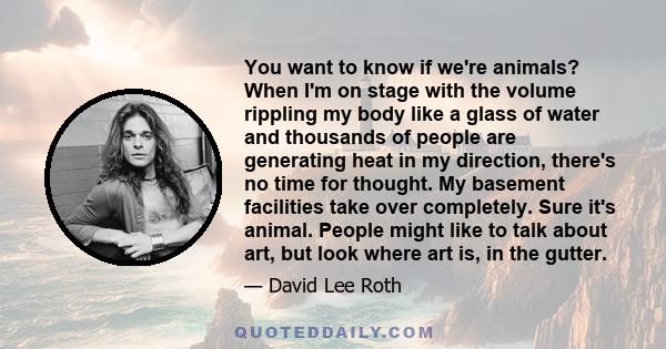 You want to know if we're animals? When I'm on stage with the volume rippling my body like a glass of water and thousands of people are generating heat in my direction, there's no time for thought. My basement