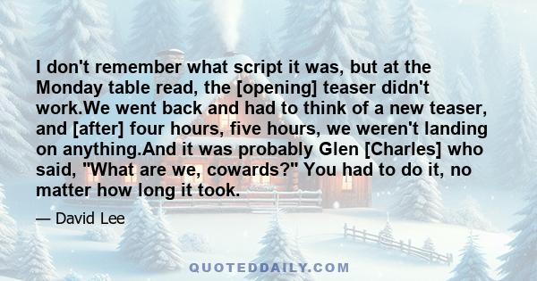 I don't remember what script it was, but at the Monday table read, the [opening] teaser didn't work.We went back and had to think of a new teaser, and [after] four hours, five hours, we weren't landing on anything.And