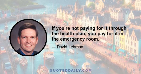 If you're not paying for it through the health plan, you pay for it in the emergency room.