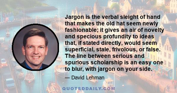 Jargon is the verbal sleight of hand that makes the old hat seem newly fashionable; it gives an air of novelty and specious profundity to ideas that, if stated directly, would seem superficial, stale, frivolous, or