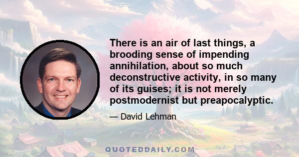 There is an air of last things, a brooding sense of impending annihilation, about so much deconstructive activity, in so many of its guises; it is not merely postmodernist but preapocalyptic.