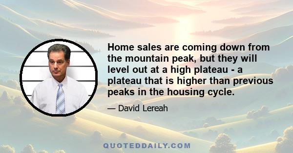 Home sales are coming down from the mountain peak, but they will level out at a high plateau - a plateau that is higher than previous peaks in the housing cycle.