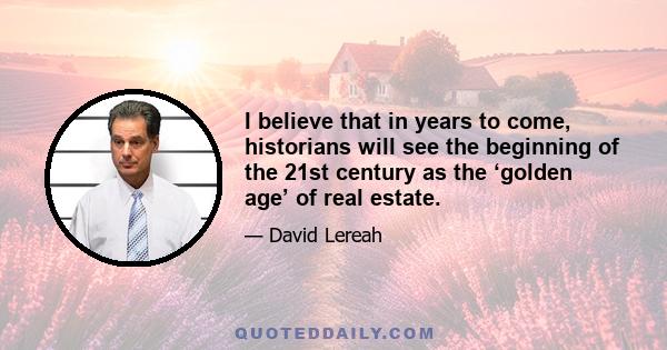 I believe that in years to come, historians will see the beginning of the 21st century as the ‘golden age’ of real estate.