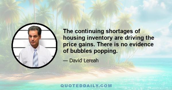 The continuing shortages of housing inventory are driving the price gains. There is no evidence of bubbles popping.