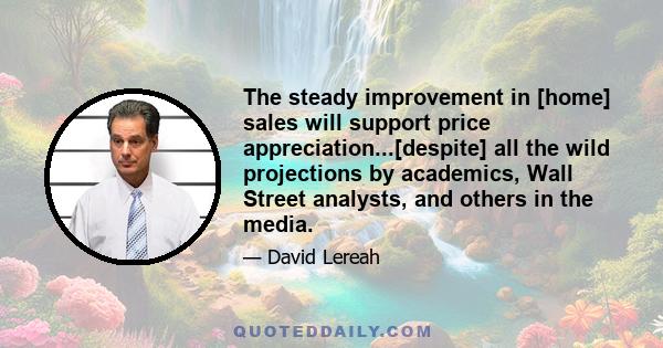 The steady improvement in [home] sales will support price appreciation...[despite] all the wild projections by academics, Wall Street analysts, and others in the media.