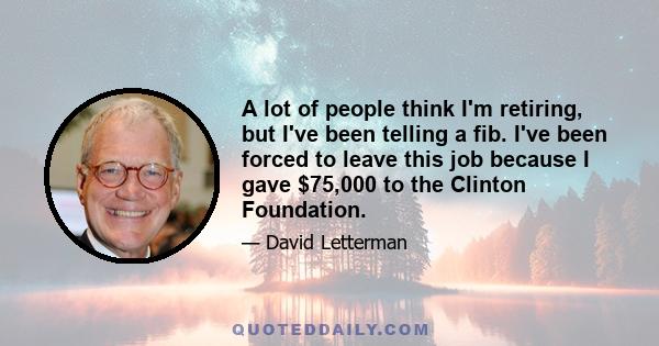 A lot of people think I'm retiring, but I've been telling a fib. I've been forced to leave this job because I gave $75,000 to the Clinton Foundation.