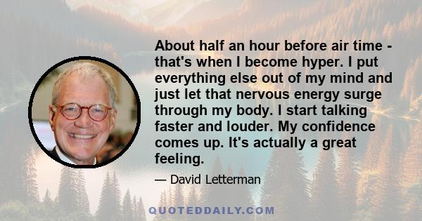 About half an hour before air time - that's when I become hyper. I put everything else out of my mind and just let that nervous energy surge through my body. I start talking faster and louder. My confidence comes up.