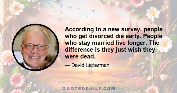 According to a new survey, people who get divorced die early. People who stay married live longer. The difference is they just wish they were dead.