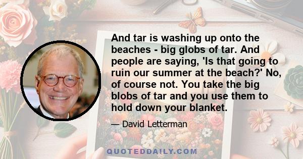 And tar is washing up onto the beaches - big globs of tar. And people are saying, 'Is that going to ruin our summer at the beach?' No, of course not. You take the big blobs of tar and you use them to hold down your