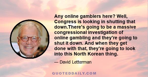 Any online gamblers here? Well, Congress is looking in shutting that down.There's going to be a massive congressional investigation of online gambling and they're going to shut it down. And when they get done with that, 