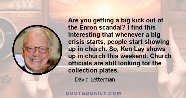 Are you getting a big kick out of the Enron scandal? I find this interesting that whenever a big crisis starts, people start showing up in church. So, Ken Lay shows up in church this weekend. Church officials are still