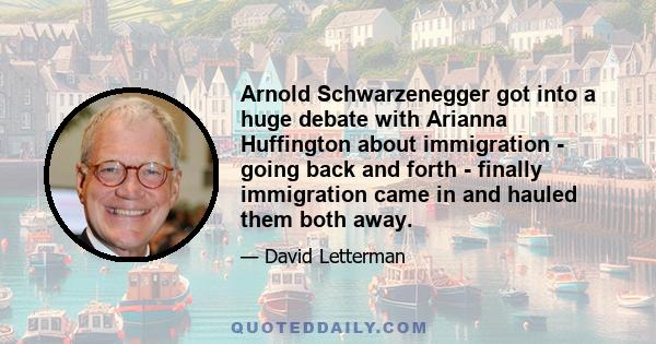 Arnold Schwarzenegger got into a huge debate with Arianna Huffington about immigration - going back and forth - finally immigration came in and hauled them both away.