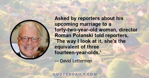 Asked by reporters about his upcoming marriage to a forty-two-year-old woman, director Roman Polanski told reporters, `The way I look at it, she's the equivalent of three fourteen-year-olds.'