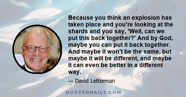 Because you think an explosion has taken place and you're looking at the shards and you say, 'Well, can we put this back together?' And by God, maybe you can put it back together. And maybe it won't be the same, but