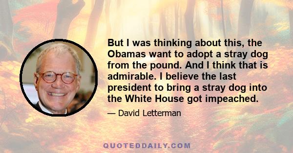 But I was thinking about this, the Obamas want to adopt a stray dog from the pound. And I think that is admirable. I believe the last president to bring a stray dog into the White House got impeached.