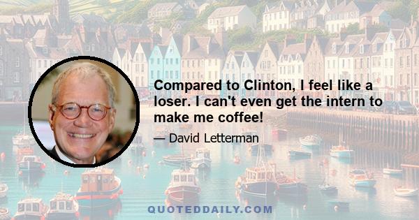 Compared to Clinton, I feel like a loser. I can't even get the intern to make me coffee!