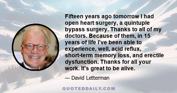 Fifteen years ago tomorrow I had open heart surgery, a quintuple bypass surgery. Thanks to all of my doctors. Because of them, in 15 years of life I've been able to experience, well, acid reflux, short-term memory loss, 