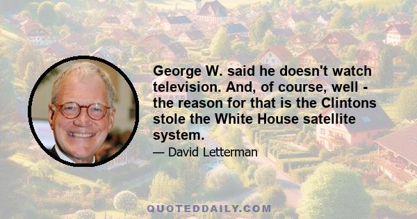 George W. said he doesn't watch television. And, of course, well - the reason for that is the Clintons stole the White House satellite system.