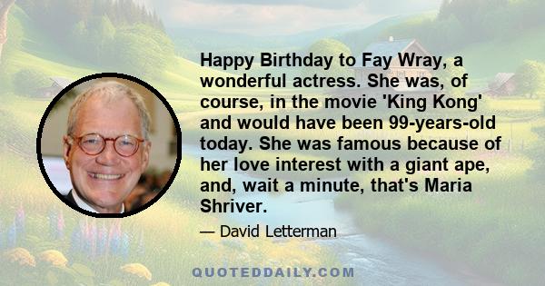 Happy Birthday to Fay Wray, a wonderful actress. She was, of course, in the movie 'King Kong' and would have been 99-years-old today. She was famous because of her love interest with a giant ape, and, wait a minute,