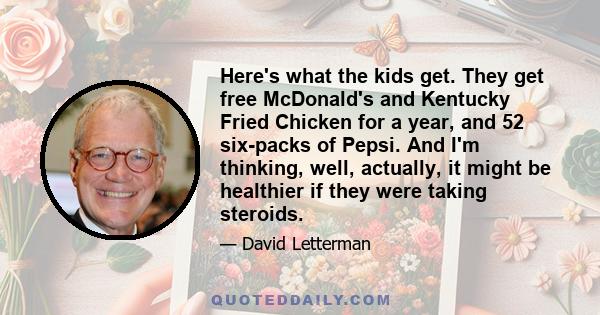 Here's what the kids get. They get free McDonald's and Kentucky Fried Chicken for a year, and 52 six-packs of Pepsi. And I'm thinking, well, actually, it might be healthier if they were taking steroids.