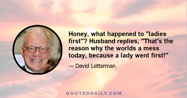 Honey, what happened to ladies first? Husband replies, That's the reason why the worlds a mess today, because a lady went first!