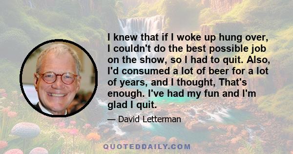 I knew that if I woke up hung over, I couldn't do the best possible job on the show, so I had to quit. Also, I'd consumed a lot of beer for a lot of years, and I thought, That's enough. I've had my fun and I'm glad I