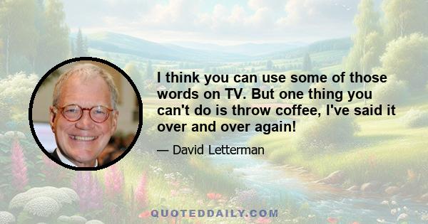 I think you can use some of those words on TV. But one thing you can't do is throw coffee, I've said it over and over again!