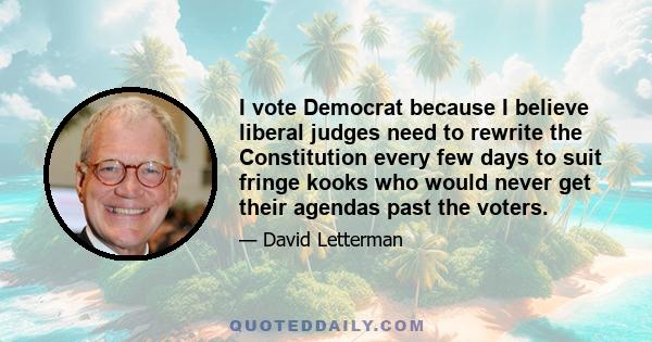 I vote Democrat because I believe liberal judges need to rewrite the Constitution every few days to suit fringe kooks who would never get their agendas past the voters.