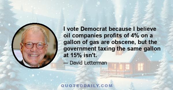 I vote Democrat because I believe oil companies profits of 4% on a gallon of gas are obscene, but the government taxing the same gallon at 15% isn't.