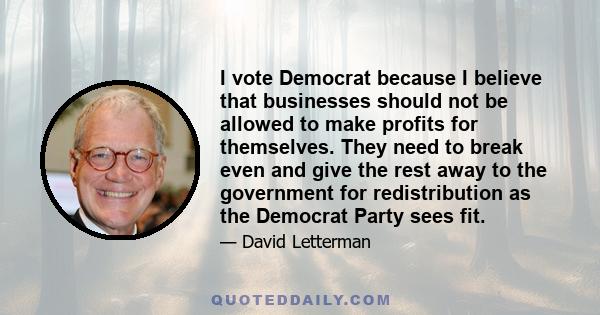 I vote Democrat because I believe that businesses should not be allowed to make profits for themselves. They need to break even and give the rest away to the government for redistribution as the Democrat Party sees fit.