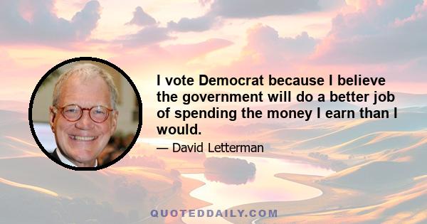 I vote Democrat because I believe the government will do a better job of spending the money I earn than I would.