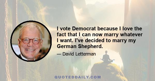 I vote Democrat because I love the fact that I can now marry whatever I want. I've decided to marry my German Shepherd.